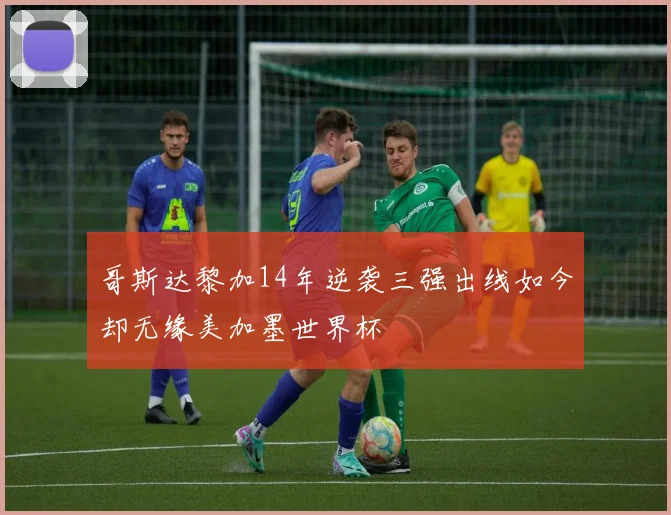 哥斯达黎加14年逆袭三强出线如今却无缘美加墨世界杯