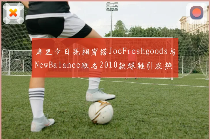 库里今日亮相穿搭JoeFreshgoods与NewBalance联名2010款球鞋引发热议