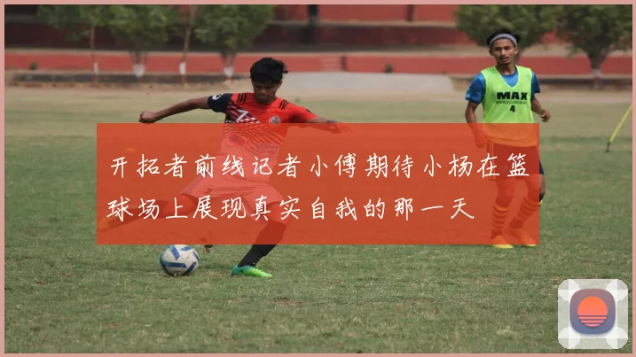 开拓者前线记者小傅期待小杨在篮球场上展现真实自我的那一天