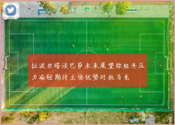拉波尔塔谈巴萨未来展望称经济压力减轻期待主场优势对抗马竞