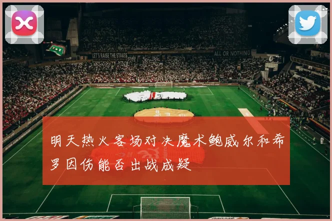 明天热火客场对决魔术鲍威尔和希罗因伤能否出战成疑