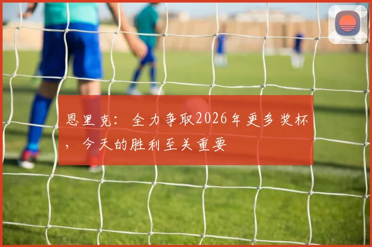 恩里克：全力争取2026年更多奖杯，今天的胜利至关重要