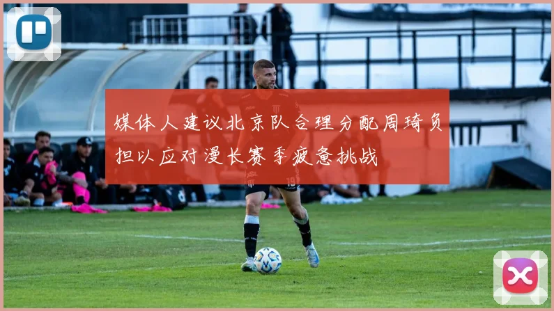 媒体人建议北京队合理分配周琦负担以应对漫长赛季疲惫挑战