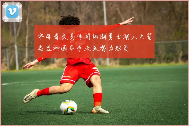 字母哥交易传闻热潮勇士湖人火箭各显神通争夺未来潜力球员