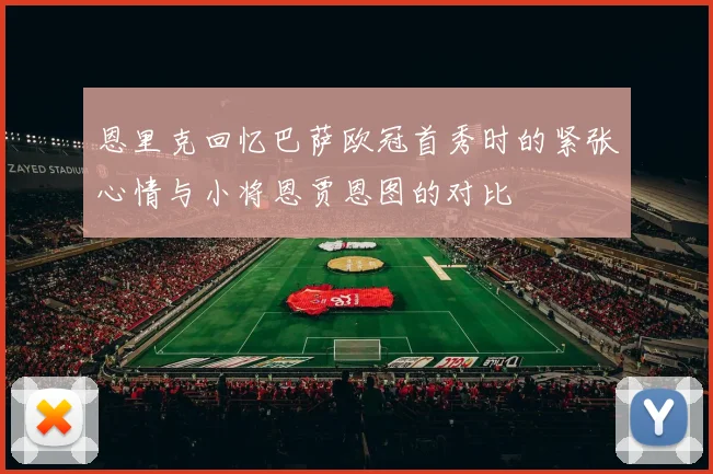恩里克回忆巴萨欧冠首秀时的紧张心情与小将恩贾恩图的对比