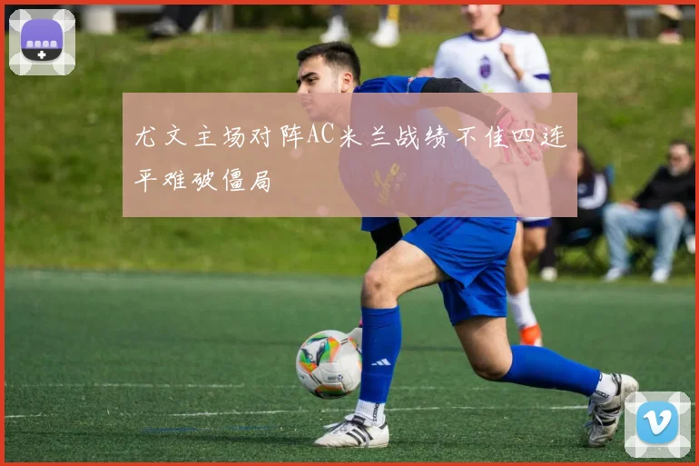 尤文主场对阵AC米兰战绩不佳四连平难破僵局