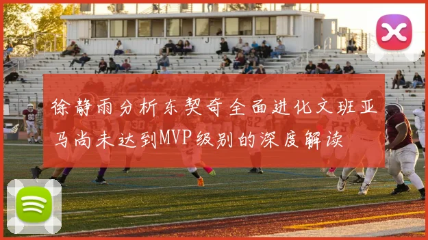 徐静雨分析东契奇全面进化文班亚马尚未达到MVP级别的深度解读