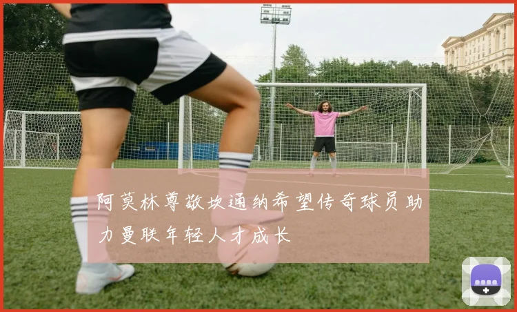 阿莫林尊敬坎通纳希望传奇球员助力曼联年轻人才成长