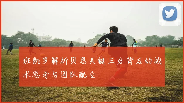 班凯罗解析贝恩关键三分背后的战术思考与团队配合