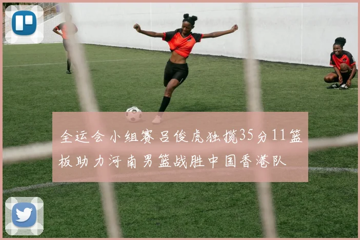 全运会小组赛吕俊虎独揽35分11篮板助力河南男篮战胜中国香港队