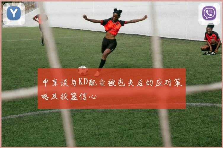 申京谈与KD配合被包夹后的应对策略及投篮信心