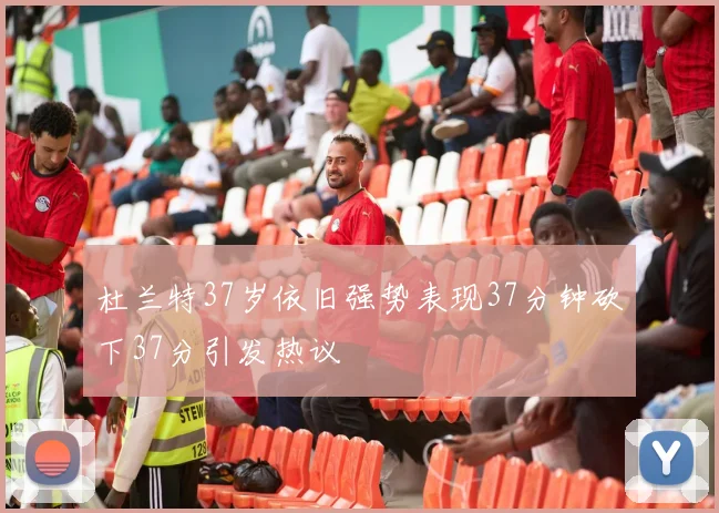 杜兰特37岁依旧强势表现37分钟砍下37分引发热议