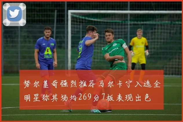 努尔基奇强烈推荐马尔卡宁入选全明星称其场均269分7板表现出色