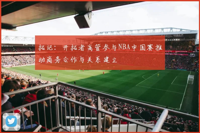 拓记：开拓者高管参与NBA中国赛推动商务合作与关系建立