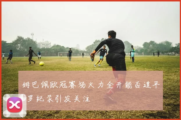 姆巴佩欧冠赛场火力全开能否追平C罗纪录引发关注