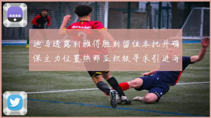 迪马透露利雅得胜利留住本托并确保主力位置热那亚积极寻求引进海因