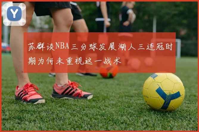 苏群谈NBA三分球发展湖人三连冠时期为何未重视这一战术