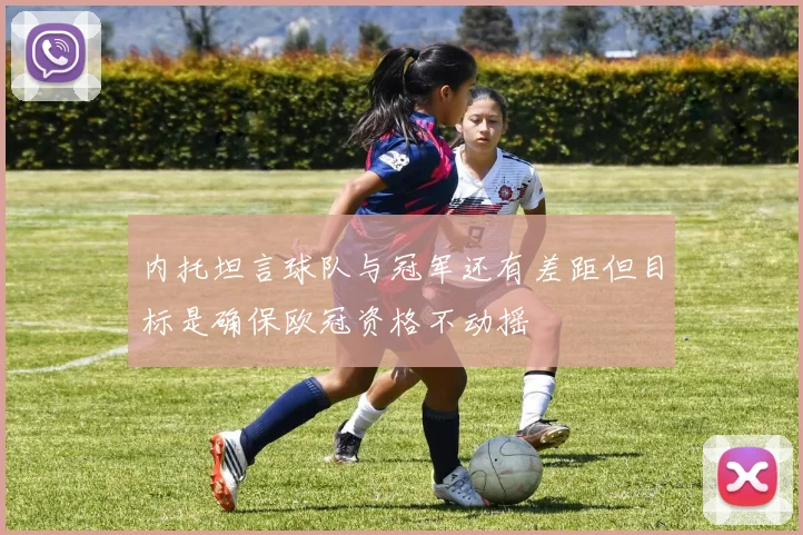 内托坦言球队与冠军还有差距但目标是确保欧冠资格不动摇