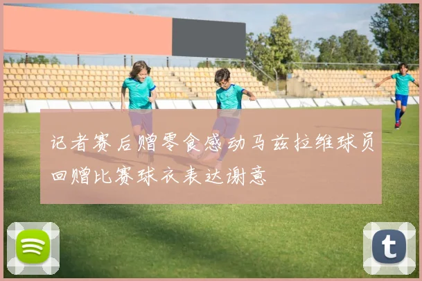 记者赛后赠零食感动马兹拉维球员回赠比赛球衣表达谢意