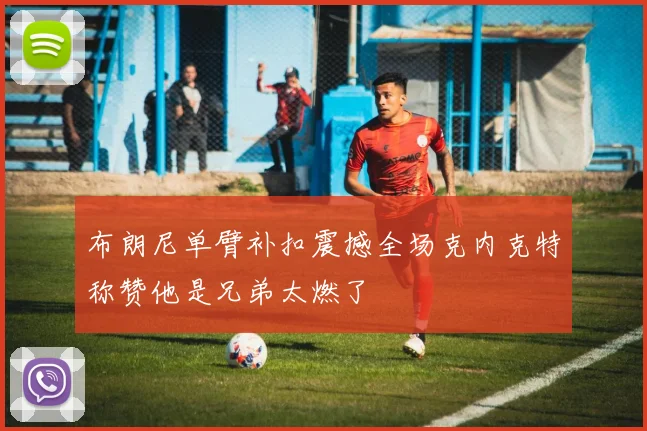 布朗尼单臂补扣震撼全场克内克特称赞他是兄弟太燃了