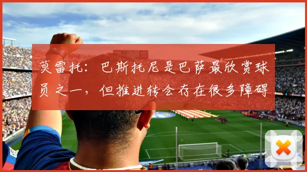 莫雷托：巴斯托尼是巴萨最欣赏球员之一，但推进转会存在很多障碍