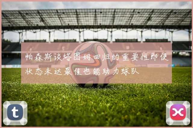 帕森斯谈塔图姆回归的重要性即使状态未达最佳也能助力球队