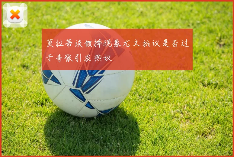 莫拉蒂谈假摔现象尤文抗议是否过于夸张引发热议