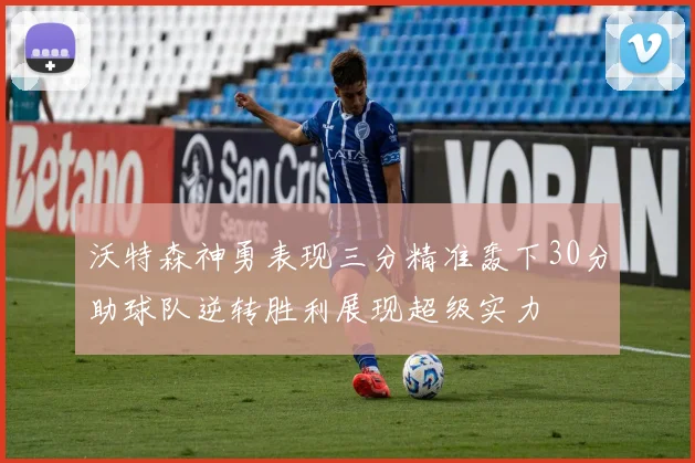 沃特森神勇表现三分精准轰下30分助球队逆转胜利展现超级实力