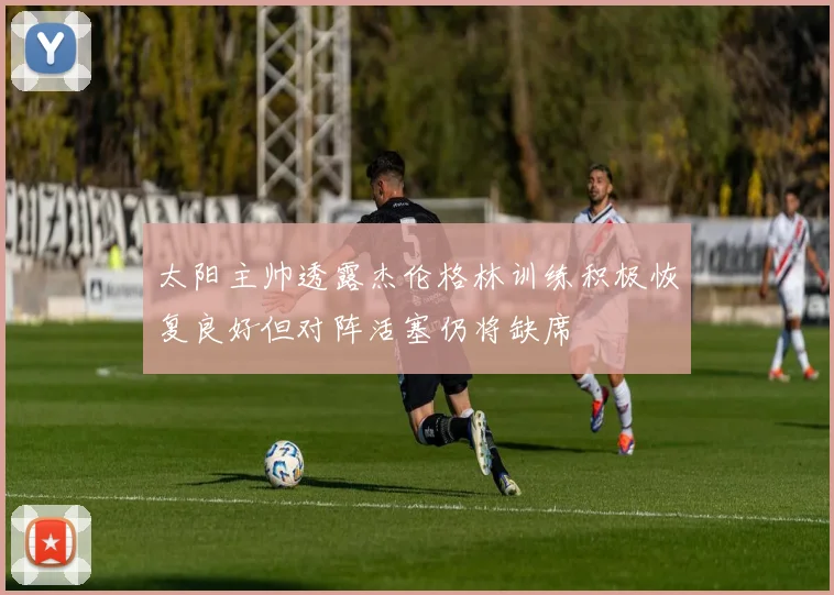 太阳主帅透露杰伦格林训练积极恢复良好但对阵活塞仍将缺席
