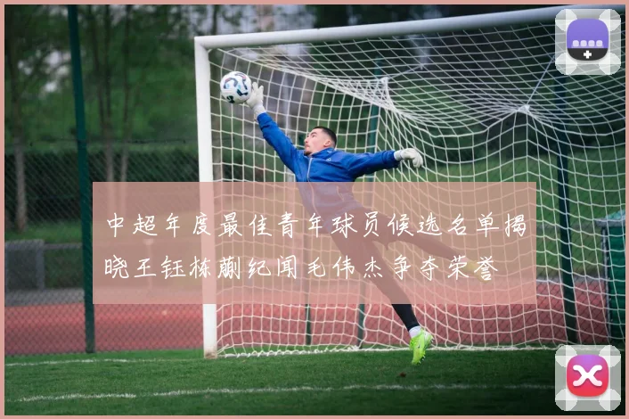 中超年度最佳青年球员候选名单揭晓王钰栋蒯纪闻毛伟杰争夺荣誉