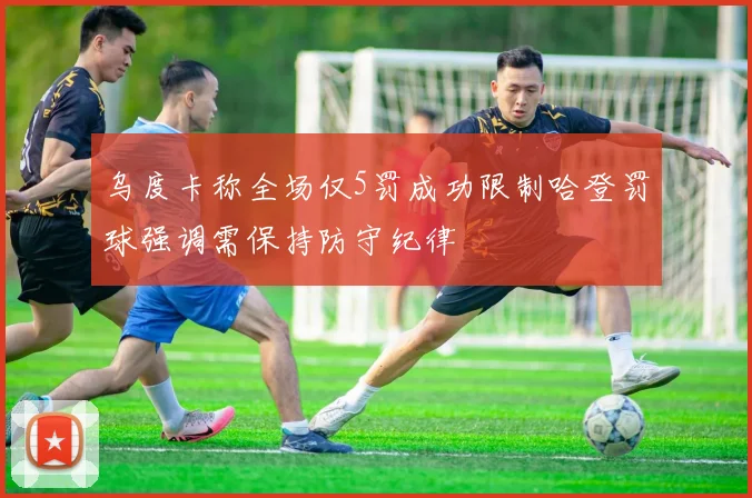 乌度卡称全场仅5罚成功限制哈登罚球强调需保持防守纪律