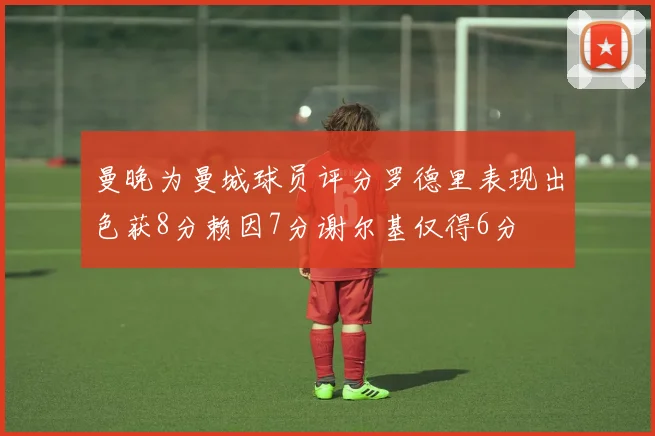 曼晚为曼城球员评分罗德里表现出色获8分赖因7分谢尔基仅得6分