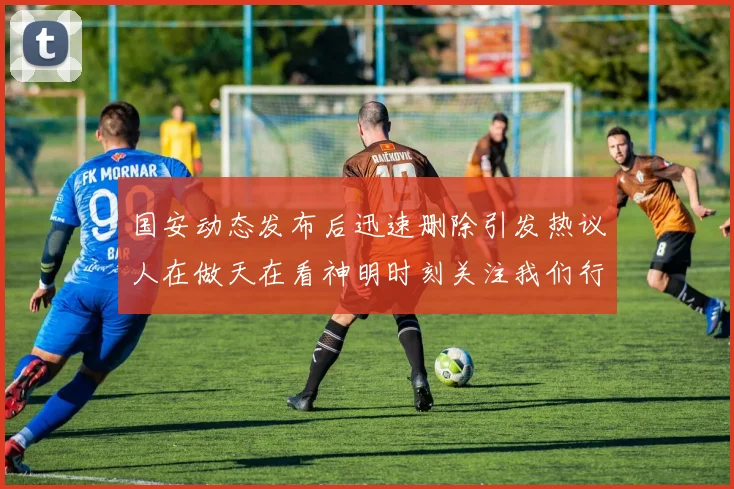 国安动态发布后迅速删除引发热议人在做天在看神明时刻关注我们行为