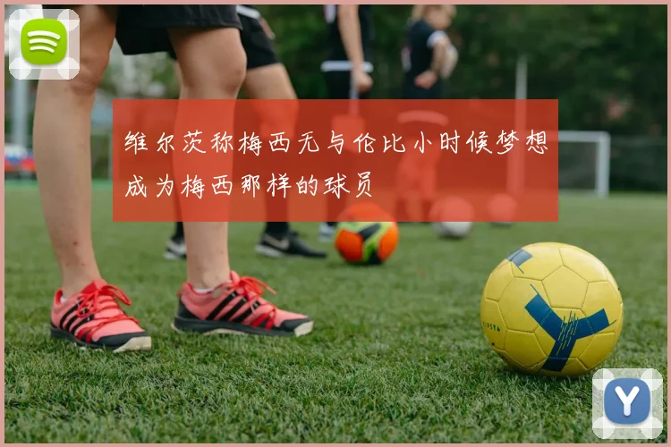 维尔茨称梅西无与伦比小时候梦想成为梅西那样的球员