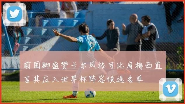 前国脚盛赞卡尔风格可比肩梅西直言其应入世界杯阵容候选名单