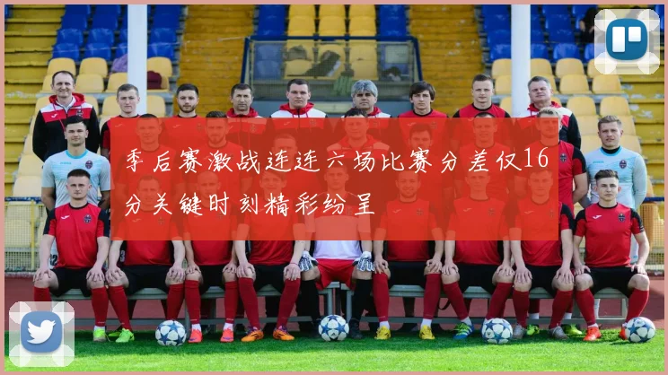 季后赛激战连连六场比赛分差仅16分关键时刻精彩纷呈