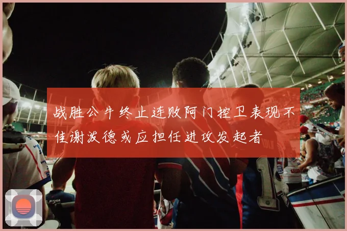 战胜公牛终止连败阿门控卫表现不佳谢泼德或应担任进攻发起者