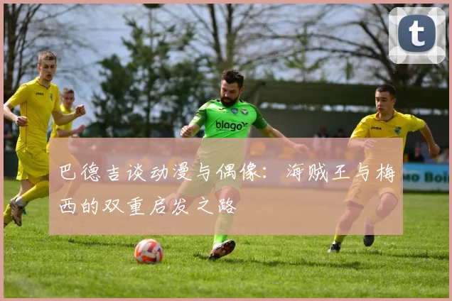 巴德吉谈动漫与偶像：海贼王与梅西的双重启发之路