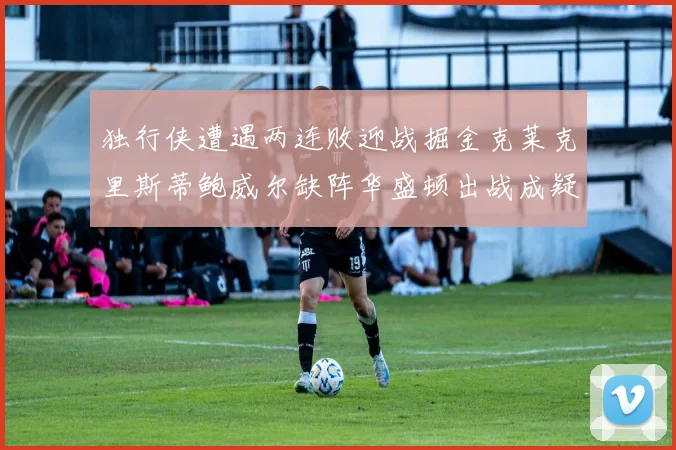 独行侠遭遇两连败迎战掘金克莱克里斯蒂鲍威尔缺阵华盛顿出战成疑