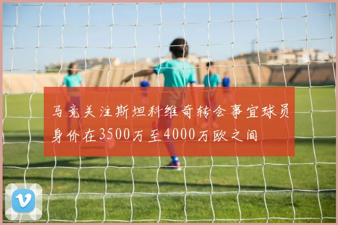 马竞关注斯坦科维奇转会事宜球员身价在3500万至4000万欧之间