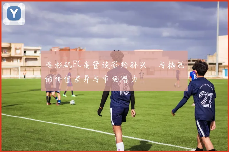 洛杉矶FC高管谈签约孙兴慜与梅西的价值差异与市场潜力